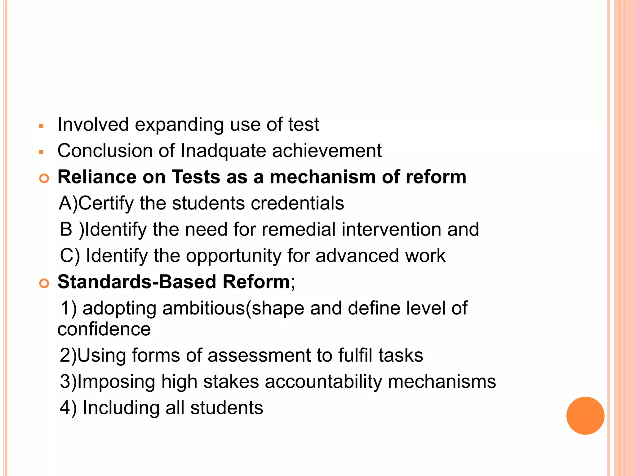  Involved expanding use of test
 Conclusion of Inadquate achievement
 Reliance on Tests as a mechanism of reform
A)Certify the students credentials
B )Identify the need for remedial intervention and
C) Identify the opportunity for advanced work
 Standards-Based Reform;
1) adopting ambitious(shape and define level of
confidence
2)Using forms of assessment to fulfil tasks
3)Imposing high stakes accountability mechanisms
4) Including all students
 