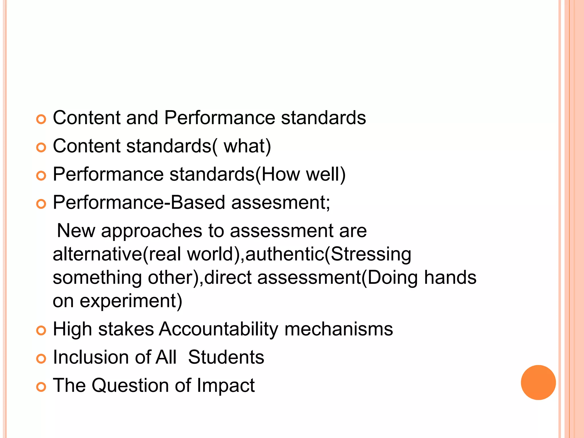  Content and Performance standards
 Content standards( what)
 Performance standards(How well)
 Performance-Based assesment;
New approaches to assessment are
alternative(real world),authentic(Stressing
something other),direct assessment(Doing hands
on experiment)
 High stakes Accountability mechanisms
 Inclusion of All Students
 The Question of Impact
 