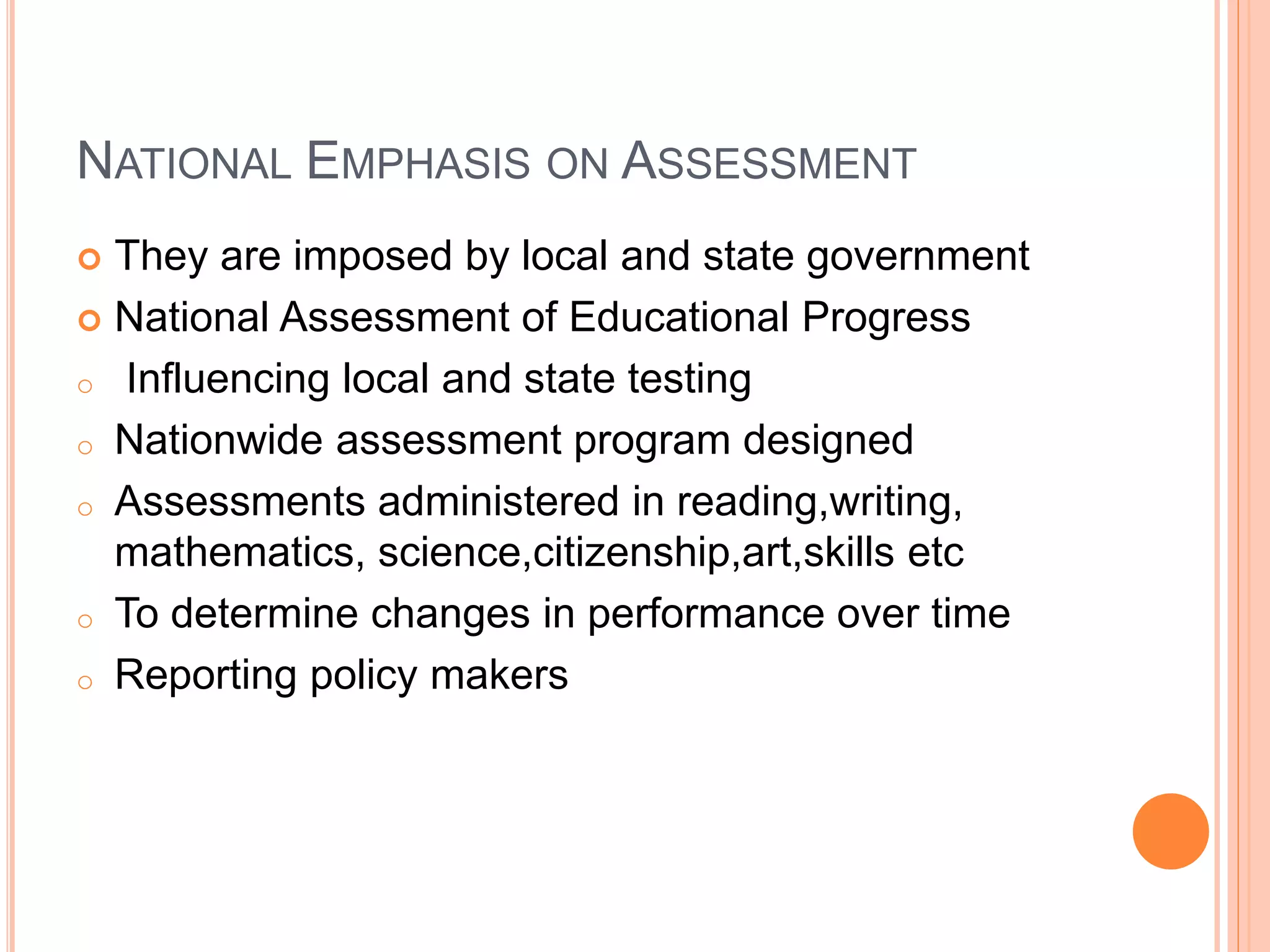 NATIONAL EMPHASIS ON ASSESSMENT
 They are imposed by local and state government
 National Assessment of Educational Progress
o Influencing local and state testing
o Nationwide assessment program designed
o Assessments administered in reading,writing,
mathematics, science,citizenship,art,skills etc
o To determine changes in performance over time
o Reporting policy makers
 