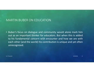 MARTIN BUBER ON EDUCATION
• Buber’s focus on dialogue and community would alone mark him
out as an important thinker for educators. But when this is added
to his fundamental concern with encounter and how we are with
each other (and the world) his contribution is unique and yet often
unrecognized.
10/30/2020Dr.C.Thanavathi 15
 