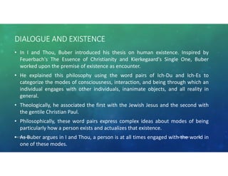 DIALOGUE AND EXISTENCE
• In I and Thou, Buber introduced his thesis on human existence. Inspired by
Feuerbach's The Essence of Christianity and Kierkegaard's Single One, Buber
worked upon the premise of existence as encounter.
• He explained this philosophy using the word pairs of Ich-Du and Ich-Es to
categorize the modes of consciousness, interaction, and being through which an
individual engages with other individuals, inanimate objects, and all reality in
general.
• Theologically, he associated the first with the Jewish Jesus and the second with
the gentile Christian Paul.
• Philosophically, these word pairs express complex ideas about modes of being
particularly how a person exists and actualizes that existence.
• As Buber argues in I and Thou, a person is at all times engaged with the world in
one of these modes.
10/30/2020Dr.C.Thanavathi 22
 