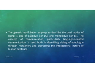• The generic motif Buber employs to describe the dual modes of
being is one of dialogue (Ich-Du) and monologue (Ich-Es). The
concept of communication, particularly language-oriented
communication, is used both in describing dialogue/monologue
through metaphors and expressing the interpersonal nature of
human existence.
10/30/2020Dr.C.Thanavathi 23
 