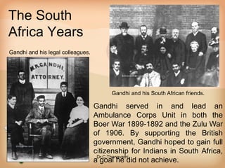 The South
Africa Years
Gandhi and his legal colleagues.
Gandhi and his South African friends.
Gandhi served in and lead an
Ambulance Corps Unit in both the
Boer War 1899-1892 and the Zulu War
of 1906. By supporting the British
government, Gandhi hoped to gain full
citizenship for Indians in South Africa,
a goal he did not achieve.
Dr.C.Thanavathi
 