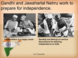 Gandhi and Jawaharlal Nehru work to
prepare for independence.
Gandhi-Nehru in a happy mood Gandhiji and Nehruji on serious
discussions for attaining
independence to India
Dr.C.Thanavathi
 