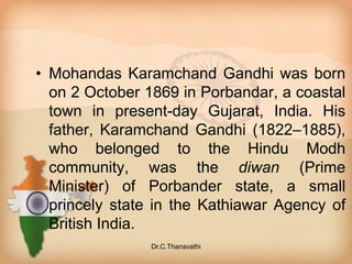 • Mohandas Karamchand Gandhi was born
on 2 October 1869 in Porbandar, a coastal
town in present-day Gujarat, India. His
father, Karamchand Gandhi (1822–1885),
who belonged to the Hindu Modh
community, was the diwan (Prime
Minister) of Porbander state, a small
princely state in the Kathiawar Agency of
British India.
Dr.C.Thanavathi
 
