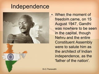 Independence
• When the moment of
freedom came, on 15
August 1947, Gandhi
was nowhere to be seen
in the capital, though
Nehru and the entire
Constituent Assembly
were to salute him as
the architect of Indian
independence, as the
'father of the nation'.
Dr.C.Thanavathi
 