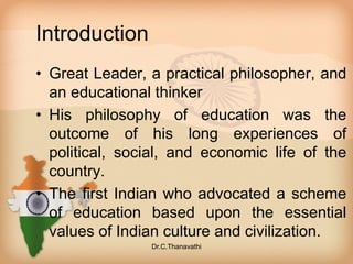 Introduction
• Great Leader, a practical philosopher, and
an educational thinker
• His philosophy of education was the
outcome of his long experiences of
political, social, and economic life of the
country.
• The first Indian who advocated a scheme
of education based upon the essential
values of Indian culture and civilization.
Dr.C.Thanavathi
 