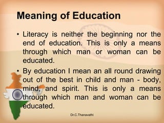 Meaning of Education
• Literacy is neither the beginning nor the
end of education. This is only a means
through which man or woman can be
educated.
• By education I mean an all round drawing
out of the best in child and man - body,
mind, and spirit. This is only a means
through which man and woman can be
educated.
Dr.C.Thanavathi
 