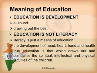 Meaning of Education
• EDUCATION IS DEVELOPMENT
 all round
 drawing out the best
• EDUCATION IS NOT LITERACY
 literacy is just a means of education.
 the development of head, heart, hand and health
 true education is that which draws out and
stimulates the spiritual, intellectual and physical
faculties of the children.
Dr.C.Thanavathi
 