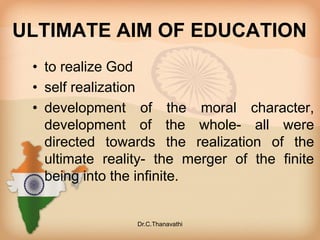 ULTIMATE AIM OF EDUCATION
• to realize God
• self realization
• development of the moral character,
development of the whole- all were
directed towards the realization of the
ultimate reality- the merger of the finite
being into the infinite.
Dr.C.Thanavathi
 