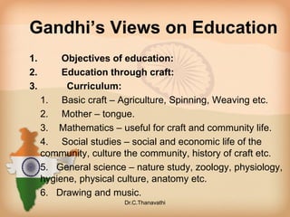 Gandhi’s Views on Education
1. Objectives of education:
2. Education through craft:
3. Curriculum:
1. Basic craft – Agriculture, Spinning, Weaving etc.
2. Mother – tongue.
3. Mathematics – useful for craft and community life.
4. Social studies – social and economic life of the
community, culture the community, history of craft etc.
5. General science – nature study, zoology, physiology,
hygiene, physical culture, anatomy etc.
6. Drawing and music.
Dr.C.Thanavathi
 
