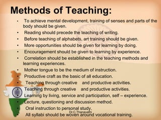 Methods of Teaching:
• To achieve mental development, training of senses and parts of the
body should be given.
• Reading should precede the teaching of writing.
• Before teaching of alphabets, art training should be given.
• More opportunities should be given for learning by doing.
• Encouragement should be given to learning by experience.
• Correlation should be established in the teaching methods and
learning experiences.
• Mother tongue to be the medium of instruction.
• Productive craft as the basic of all education.
• Teaching through creative and productive activities.
• Teaching through creative and productive activities.
• Learning by living, service and participation, self – experience.
• Lecture, questioning and discussion method.
• Oral instruction to personal study.
• All syllabi should be woven around vocational training.
Dr.C.Thanavathi
 