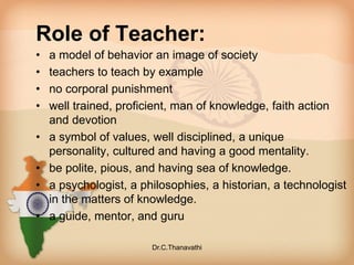 Role of Teacher:
• a model of behavior an image of society
• teachers to teach by example
• no corporal punishment
• well trained, proficient, man of knowledge, faith action
and devotion
• a symbol of values, well disciplined, a unique
personality, cultured and having a good mentality.
• be polite, pious, and having sea of knowledge.
• a psychologist, a philosophies, a historian, a technologist
in the matters of knowledge.
• a guide, mentor, and guru
Dr.C.Thanavathi
 