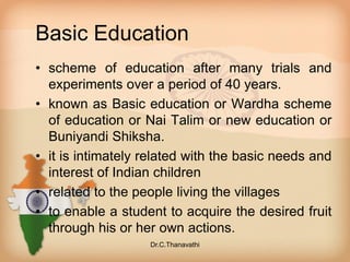 Basic Education
• scheme of education after many trials and
experiments over a period of 40 years.
• known as Basic education or Wardha scheme
of education or Nai Talim or new education or
Buniyandi Shiksha.
• it is intimately related with the basic needs and
interest of Indian children
• related to the people living the villages
• to enable a student to acquire the desired fruit
through his or her own actions.
Dr.C.Thanavathi
 