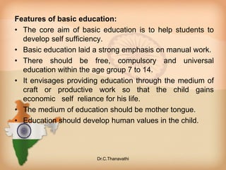 Features of basic education:
• The core aim of basic education is to help students to
develop self sufficiency.
• Basic education laid a strong emphasis on manual work.
• There should be free, compulsory and universal
education within the age group 7 to 14.
• It envisages providing education through the medium of
craft or productive work so that the child gains
economic self reliance for his life.
• The medium of education should be mother tongue.
• Education should develop human values in the child.
Dr.C.Thanavathi
 
