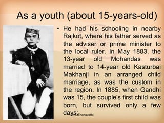 As a youth (about 15-years-old)
• He had his schooling in nearby
Rajkot, where his father served as
the adviser or prime minister to
the local ruler. In May 1883, the
13-year old Mohandas was
married to 14-year old Kasturbai
Makhanji in an arranged child
marriage, as was the custom in
the region. In 1885, when Gandhi
was 15, the couple's first child was
born, but survived only a few
days;Dr.C.Thanavathi
 