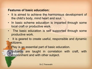 Features of basic education:
• It is aimed to achieve the harmonious development of
the child’s body, mind heart and soul.
• In basic scheme education is imparted through some
local craft or productive work.
• The basic education is self supported through some
productive work.
• It is geared to create useful, responsible and dynamic
citizens.
• Play is an essential part of basic education.
• Subjects are taught in correlation with craft, with
environment and with other subject.
Dr.C.Thanavathi
 