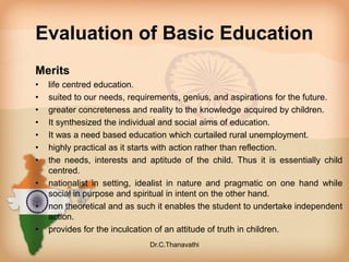 Evaluation of Basic Education
Merits
• life centred education.
• suited to our needs, requirements, genius, and aspirations for the future.
• greater concreteness and reality to the knowledge acquired by children.
• It synthesized the individual and social aims of education.
• It was a need based education which curtailed rural unemployment.
• highly practical as it starts with action rather than reflection.
• the needs, interests and aptitude of the child. Thus it is essentially child
centred.
• nationalist in setting, idealist in nature and pragmatic on one hand while
social in purpose and spiritual in intent on the other hand.
• non theoretical and as such it enables the student to undertake independent
action.
• provides for the inculcation of an attitude of truth in children.
Dr.C.Thanavathi
 
