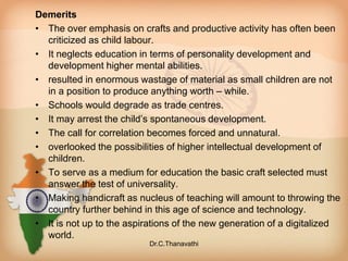 Demerits
• The over emphasis on crafts and productive activity has often been
criticized as child labour.
• It neglects education in terms of personality development and
development higher mental abilities.
• resulted in enormous wastage of material as small children are not
in a position to produce anything worth – while.
• Schools would degrade as trade centres.
• It may arrest the child’s spontaneous development.
• The call for correlation becomes forced and unnatural.
• overlooked the possibilities of higher intellectual development of
children.
• To serve as a medium for education the basic craft selected must
answer the test of universality.
• Making handicraft as nucleus of teaching will amount to throwing the
country further behind in this age of science and technology.
• It is not up to the aspirations of the new generation of a digitalized
world.
Dr.C.Thanavathi
 