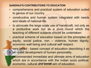GANDHIJI’S CONTRIBUTIONS TO EDUCATION
• comprehensive and practical system of education suited
to genius of our country.
• constructive and human system integrated with needs
and ideals of national life.
• to advocate the large scale use of handicraft, not only as
a productive work but as a pivot round which the
teaching of different subjects should be undertaken.
• practical scheme of education based on the principles of
equity, social justice, non – violence, human dignity,
economic well being and cultural self respect.
• very broad - based concept of education describing it as
all round development of human personality.
• recommended immediate and ultimate aims of education
which are in accordance with the Indian socio political,
economic, cultural and social aim of education.Dr.C.Thanavathi
 