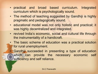 • practical and broad based curriculum. Integrated
curriculum which is psychologically sound.
• The method of teaching suggested by Gandhiji is highly
pragmatic and pedagogically sound.
• educational model was not only holistic and practical; it
was highly decentralized and integrated.
• revived India’s economic, social and cultural life through
the instrumentality of a handicraft.
• The basic scheme of education was a practical solution
for rural unemployment.
• Gandhiji succeeded in presenting a type of education
which can provide the necessary economic self
sufficiency and self reliance.
Dr.C.Thanavathi
 