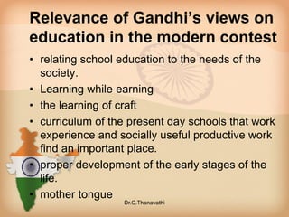 Relevance of Gandhi’s views on
education in the modern contest
• relating school education to the needs of the
society.
• Learning while earning
• the learning of craft
• curriculum of the present day schools that work
experience and socially useful productive work
find an important place.
• proper development of the early stages of the
life.
• mother tongue
Dr.C.Thanavathi
 
