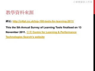 小麥梗資訊工作室



教學資料來源
網址: http://c4lpt.co.uk/top-100-tools-for-learning-2011/

This the 5th Annual Survey of Learning Tools finalised on 13
November 2011. 引用 Centre for Learning & Performance
Technologies Search’s website
 