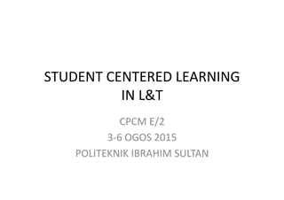 STUDENT	
  CENTERED	
  LEARNING	
  
IN	
  L&T	
  
CPCM	
  E/2	
  
3-­‐6	
  OGOS	
  2015	
  
POLITEKNIK	
  IBRAHIM	
  SULTAN	
  
 