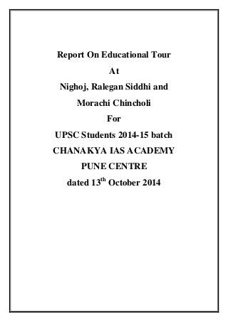 Report On Educational Tour 
At 
Nighoj, Ralegan Siddhi and 
Morachi Chincholi 
For 
UPSC Students 2014-15 batch 
CHANAKYA IAS ACADEMY 
PUNE CENTRE 
dated 13th October 2014 
 