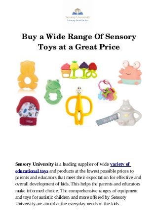 Buy a Wide Range Of Sensory
Toys at a Great Price
Sensory University is a leading supplier of wide variety of
educational toys and products at the lowest possible prices to
parents and educators that meet their expectation for effective and
overall development of kids. This helps the parents and educators
make informed choice. The comprehensive ranges of equipment
and toys for autistic children and more offered by Sensory
University are aimed at the everyday needs of the kids.
 