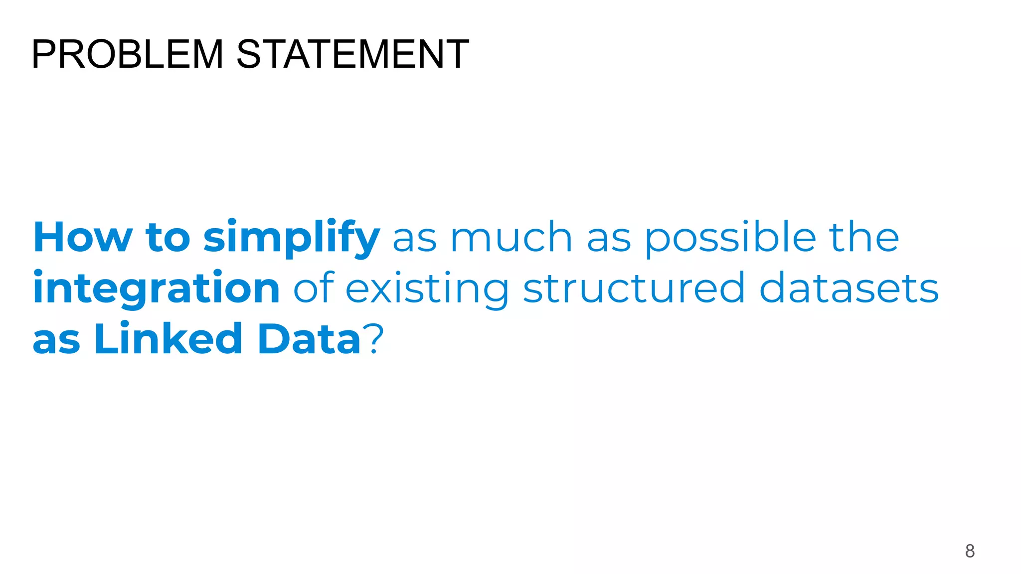 PROBLEM STATEMENT
8
How to simplify as much as possible the
integration of existing structured datasets
as Linked Data?
 