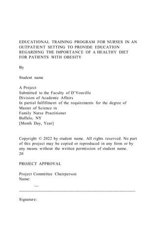 EDUCATIONAL TRAINING PROGRAM FOR NURSES IN AN
OUTPATIENT SETTING TO PROVIDE EDUCATION
REGARDING THE IMPORTANCE OF A HEALTHY DIET
FOR PATIENTS WITH OBESITY
By
Student name
A Project
Submitted to the Faculty of D’Youville
Division of Academic Affairs
In partial fulfillment of the requirements for the degree of
Master of Science in
Family Nurse Practitioner
Buffalo, NY
[Month Day, Year]
Copyright © 2022 by student name. All rights reserved. No part
of this project may be copied or reproduced in any form or by
any means without the written permission of student name.
20
PROJECT APPROVAL
Project Committee Chairperson
Name:
__
____________________________________________________
Signature:
 