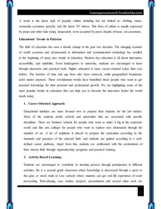 ContemporaryIssues&TrendsinEducation
3
A trend is the latest style of popular culture including but not limited to: clothing, music,
vernacular (common speech), and the latest TV shows. This form of culture is usually expressed
by preps and other kids trying desperately to be accepted by peers despite obvious out casements.
Educational Trends in Pakistan
The field of education has seen a drastic change in the past two decades. The changing scenario
of world economy and advancement in information and communication technology has resulted
in the beginning of many new trends in education. Modern day education is all about innovation,
accessibility, and suitability. From kindergarten to university, students are encouraged to learn
through interactive and practical tools. Higher education is more career-oriented today than ever
before. The barriers of time and age have also been removed, while geographical boundaries
don't matter anymore. These revolutionary trends have benefitted those people who want to get
practical knowledge for their personal and professional growth. We are highlighting some of the
most popular trends in education that can help you to become the innovative leader the world
needs today.
1. Career Oriented Approach:
Educational institutes are more focused now to prepare their students for the job market.
Most of the students prefer schools and universities that are associated with specific
disciplines. There are business schools for people who want to make it big in the corporate
world and fine arts colleges for people who want to explore new dimensions through the
medium of art. A lot of emphasis is placed to prepare the curriculum according to the
demands and practices of the selected field, and students are guided according to a well-
defined career pathway. Apart from this, students are synthesized with the environment of
their chosen field through apprenticeship programs and practical training.
2. Activity-Based Learning:
Students are encouraged to contribute to learning process through participation in different
activities. Be it a second grade classroom where knowledge is discovered through a sport or
fun quiz, or mock trials at Law schools where students can get real life experience of court
proceeding. Role-playing, case studies, projects, presentations and several other tools are
 