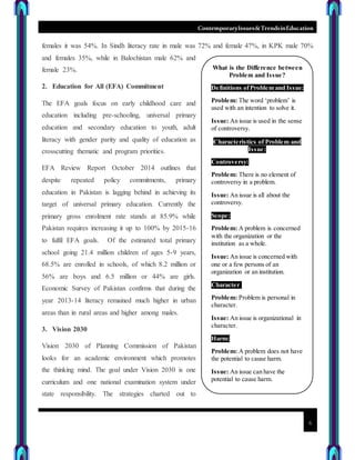 ContemporaryIssues&TrendsinEducation
6
females it was 54%. In Sindh literacy rate in male was 72% and female 47%, in KPK male 70%
and females 35%, while in Balochistan male 62% and
female 23%.
2. Education for All (EFA) Commitment
The EFA goals focus on early childhood care and
education including pre-schooling, universal primary
education and secondary education to youth, adult
literacy with gender parity and quality of education as
crosscutting thematic and program priorities.
EFA Review Report October 2014 outlines that
despite repeated policy commitments, primary
education in Pakistan is lagging behind in achieving its
target of universal primary education. Currently the
primary gross enrolment rate stands at 85.9% while
Pakistan requires increasing it up to 100% by 2015-16
to fulfil EFA goals. Of the estimated total primary
school going 21.4 million children of ages 5-9 years,
68.5% are enrolled in schools, of which 8.2 million or
56% are boys and 6.5 million or 44% are girls.
Economic Survey of Pakistan confirms that during the
year 2013-14 literacy remained much higher in urban
areas than in rural areas and higher among males.
3. Vision 2030
Vision 2030 of Planning Commission of Pakistan
looks for an academic environment which promotes
the thinking mind. The goal under Vision 2030 is one
curriculum and one national examination system under
state responsibility. The strategies charted out to
What is the Difference between
Problem and Issue?
Definitions ofProblem and Issue:
Problem: The word ‘problem’ is
used with an intention to solve it.
Issue: An issue is used in the sense
of controversy.
Characteristics of Problem and
Issue:
Controversy:
Problem: There is no element of
controversy in a problem.
Issue: An issue is all about the
controversy.
Scope:
Problem: A problem is concerned
with the organization or the
institution as a whole.
Issue: An issue is concerned with
one or a few persons of an
organization or an institution.
Character:
Problem: Problem is personal in
character.
Issue: An issue is organizational in
character.
Harm:
Problem: A problem does not have
the potential to cause harm.
Issue: An issue can have the
potential to cause harm.
 