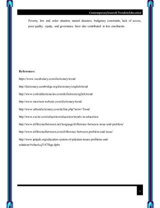 ContemporaryIssues&TrendsinEducation
9
Poverty, law and order situation, natural disasters, budgetary constraints, lack of access,
poor quality, equity, and governance have also contributed in less enrolments.
References:
https://www.vocabulary.com/dictionary/trend
http://dictionary.cambridge.org/dictionary/english/trend
http://www.oxforddictionaries.com/definition/english/trend
http://www.merriam-webster.com/dictionary/trend
http://www.urbandictionary.com/define.php?term=Trend
http://www.excite.com/education/education/trends-in-education
http://www.differencebetween.net/language/difference-between-issue-and-problem/
http://www.differencebetween.com/difference-between-problem-and-issue/
http://www.ipripak.org/education-system-of-pakistan-issues-problems-and-
solutions/#sthash.qTA7Ihge.dpbs
 