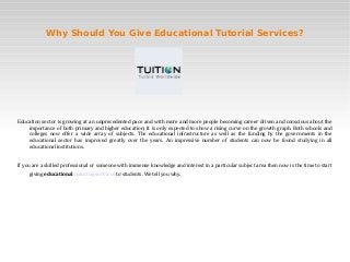 Why Should You Give Educational Tutorial Services?




Education sector is growing at an unprecedented pace and with more and more people becoming career driven and conscious about the
    importance of both primary and higher education; It is only expected to show a rising curve on the growth graph. Both schools and
    colleges now offer a wide array of subjects. The educational infrastructure as well as the funding by the governments in the
    educational sector has improved greatly over the years. An impressive number of students can now be found studying in all
    educational institutions.


If you are a skilled professional or someone with immense knowledge and interest in a particular subject area then now is the time to start
     giving educational tutoring services to students. We tell you why.
 