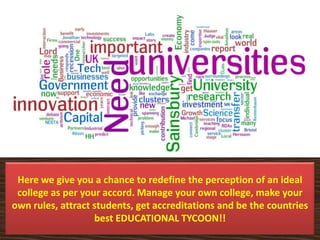 Here we give you a chance to redefine the perception of an ideal
college as per your accord. Manage your own college, make your
own rules, attract students, get accreditations and be the countries
best EDUCATIONAL TYCOON!!
 
