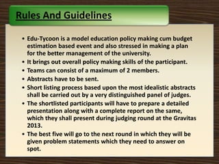 • Edu-Tycoon is a model education policy making cum budget
estimation based event and also stressed in making a plan
for the better management of the university.
• It brings out overall policy making skills of the participant.
• Teams can consist of a maximum of 2 members.
• Abstracts have to be sent.
• Short listing process based upon the most idealistic abstracts
shall be carried out by a very distinguished panel of judges.
• The shortlisted participants will have to prepare a detailed
presentation along with a complete report on the same,
which they shall present during judging round at the Gravitas
2013.
• The best five will go to the next round in which they will be
given problem statements which they need to answer on
spot.
Rules And Guidelines
 