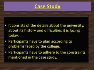 Case Study
• It consists of the details about the university,
about its history and difficulties it is facing
today.
• Participants have to plan according to
problems faced by the college.
• Participants have to adhere to the constraints
mentioned in the case study.
 