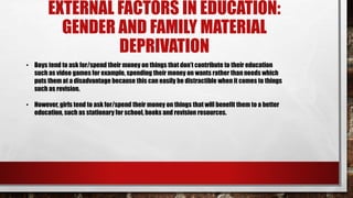 EXTERNAL FACTORS IN EDUCATION:
GENDER AND FAMILY MATERIAL
DEPRIVATION
• Boys tend to ask for/spend their money on things that don’t contribute to their education
such as video games for example, spending their money on wants rather than needs which
puts them at a disadvantage because this can easily be distractible when it comes to things
such as revision.
• However, girls tend to ask for/spend their money on things that will benefit them to a better
education, such as stationary for school, books and revision resources.
 