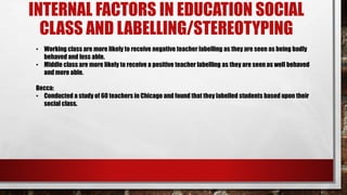 INTERNAL FACTORS IN EDUCATION SOCIAL
CLASS AND LABELLING/STEREOTYPING
• Working class are more likely to receive negative teacher labelling as they are seen as being badly
behaved and less able.
• Middle class are more likely to receive a positive teacher labelling as they are seen as well behaved
and more able.
Becca:
• Conducted a study of 60 teachers in Chicago and found that they labelled students based upon their
social class.
 