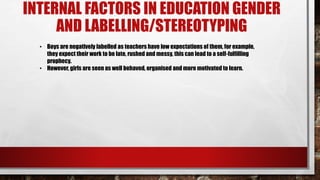 INTERNAL FACTORS IN EDUCATION GENDER
AND LABELLING/STEREOTYPING
• Boys are negatively labelled as teachers have low expectations of them, for example,
they expect their work to be late, rushed and messy, this can lead to a self-fulfilling
prophecy.
• However, girls are seen as well behaved, organised and more motivated to learn.
 