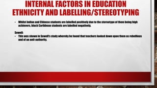 INTERNAL FACTORS IN EDUCATION
ETHNICITY AND LABELLING/STEREOTYPING
• Whilst Indian and Chinese students are labelled positively due to the stereotype of them being high
achievers, black Caribbean students are labelled negatively.
Sewell:
• This was shown in Sewell’s study whereby he found that teachers looked down upon them as rebellious
and of an anti-authority.
 