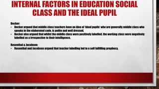 INTERNAL FACTORS IN EDUCATION SOCIAL
CLASS AND THE IDEAL PUPIL
Becker:
• Becker argued that middle class teachers have an idea of ‘ideal pupils’ who are generally middle class who
speaks in the elaborated code, is polite and well dressed.
• Becker also argued that whilst the middle class were positively labelled, the working class were negatively
labelled as a irrespective to their intelligence.
Rosenthal & Jacobsen:
• Rosenthal and Jacobsen argued that teacher labelling led to a self fulfilling prophecy.
 