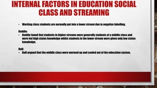 INTERNAL FACTORS IN EDUCATION SOCIAL
CLASS AND STREAMING
• Working class students are normally put into a lower stream due to negative labelling.
Keddie:
• Keddie found that students in higher streams were generally students of a middle class and
were fed high status knowledge whilst students in the lower stream were given only low status
knowledge.
Ball:
• Ball argued that the middle class were warmed up and cooled out of the education system.
 
