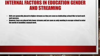 INTERNAL FACTORS IN EDUCATION GENDER
AND STREAMING
• Girls are generally placed in higher streams as they are seen as dedicating school like to hard work
and success.
• However, boys are placed into lower streams and are seen as only wanting to escape school to enter
the world of unskilled, manual work.
 