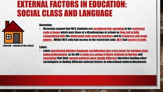 EXTERNAL FACTORS IN EDUCATION:
SOCIAL CLASS AND LANGUAGE
Bernstein:
• Bernstein argued that W/C students are socialised into speaking in the restricted
code at home which puts them at a disadvantage at school as they fail to fully
comprehend with the elaborated code used by teachers and in resources and exam
papers. Whilst W/C only had access to the restricted code, W/C had access to both.
Labov:
• Labov questioned whether language socialisation was a key factor for working class
underachievement, as he did a study on a group of black students in Harlem and
concluded that their speech patterns were simply different therefore leading other
sociologists to finding different external factors in educational underachievement.
External = outside of the school
 