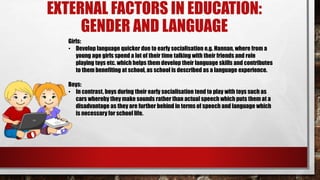 EXTERNAL FACTORS IN EDUCATION:
GENDER AND LANGUAGE
Girls:
• Develop language quicker due to early socialisation e.g. Hannan, where from a
young age girls spend a lot of their time talking with their friends and role
playing toys etc. which helps them develop their language skills and contributes
to them benefiting at school, as school is described as a language experience.
Boys:
• In contrast, boys during their early socialisation tend to play with toys such as
cars whereby they make sounds rather than actual speech which puts them at a
disadvantage as they are further behind in terms of speech and language which
is necessary for school life.
 