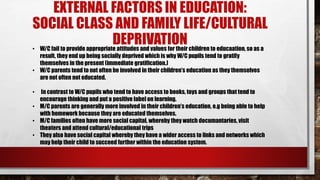 EXTERNAL FACTORS IN EDUCATION:
SOCIAL CLASS AND FAMILY LIFE/CULTURAL
DEPRIVATION• W/C fail to provide appropriate attitudes and values for their children to educaation, so as a
result, they end up being socially deprived which is why W/C pupils tend to gratify
themselves in the present (immediate gratification.)
• W/C parents tend to not often be involved in their children’s education as they themselves
are not often not educated.
• In contrast to W/C pupils who tend to have access to books, toys and groups that tend to
encourage thinking and put a positive label on learning.
• M/C parents are generally more involved in their children’s education, e.g being able to help
with homework because they are educated themselves.
• M/C families often have more social capital, whereby they watch documantaries, visit
theaters and attend cultural/educational trips
• They also have social capital whereby they have a wider access to links and networks which
may help their child to succeed further within the education system.
 