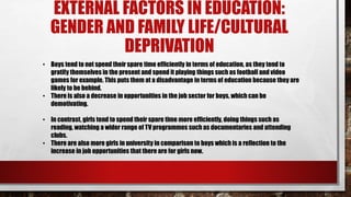 EXTERNAL FACTORS IN EDUCATION:
GENDER AND FAMILY LIFE/CULTURAL
DEPRIVATION
• Boys tend to not spend their spare time efficiently in terms of education, as they tend to
gratify themselves in the present and spend it playing things such as football and video
games for example. This puts them at a disadvantage in terms of education because they are
likely to be behind.
• There is also a decrease in opportunities in the job sector for boys, which can be
demotivating.
• In contrast, girls tend to spend their spare time more efficiently, doing things such as
reading, watching a wider range of TV programmes such as documentaries and attending
clubs.
• There are also more girls in university in comparison to boys which is a reflection to the
increase in job opportunities that there are for girls now.
 